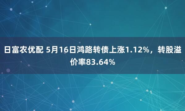 日富农优配 5月16日鸿路转债上涨1.12%，转股溢价率83.64%
