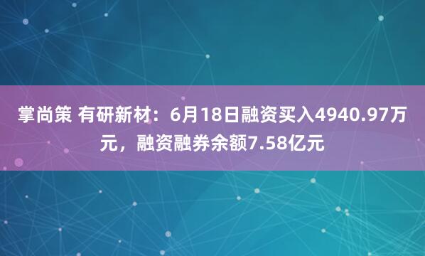掌尚策 有研新材：6月18日融资买入4940.97万元，融资融券余额7.58亿元