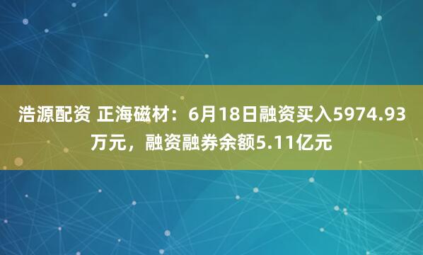 浩源配资 正海磁材：6月18日融资买入5974.93万元，融资融券余额5.11亿元