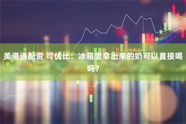 美港通配资 可优比：冰箱里拿出来的奶可以直接喝吗？