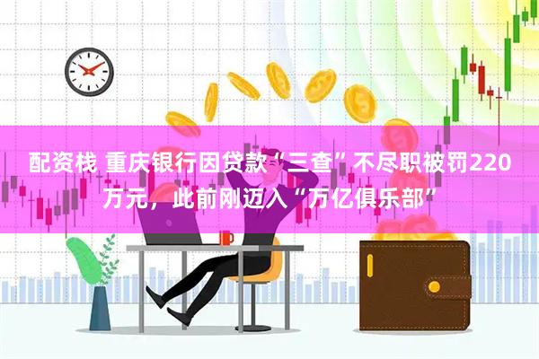 配资栈 重庆银行因贷款“三查”不尽职被罚220万元，此前刚迈入“万亿俱乐部”