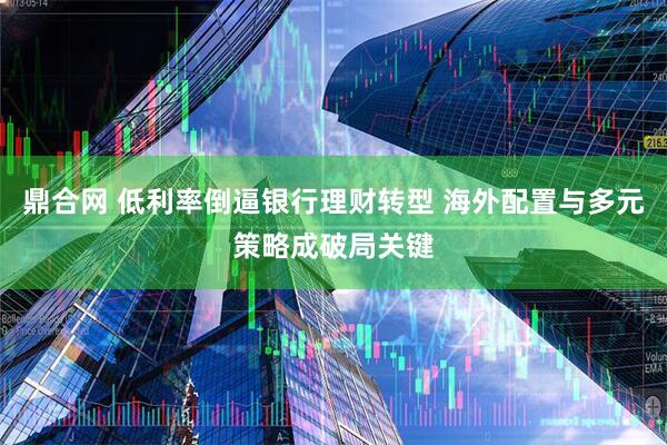 鼎合网 低利率倒逼银行理财转型 海外配置与多元策略成破局关键
