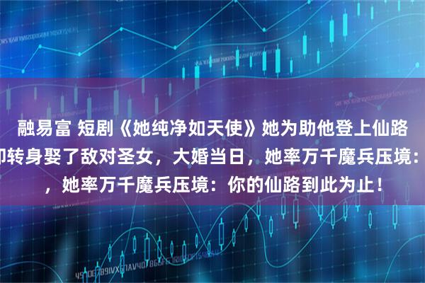 融易富 短剧《她纯净如天使》她为助他登上仙路耗尽宗门底蕴，他却转身娶了敌对圣女，大婚当日，她率万千魔兵压境：你的仙路到此为止！