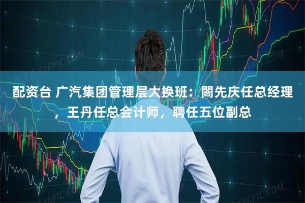 配资台 广汽集团管理层大换班：閤先庆任总经理，王丹任总会计师，聘任五位副总