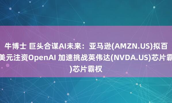 牛博士 巨头合谋AI未来：亚马逊(AMZN.US)拟百亿美元注资OpenAI 加速挑战英伟达(NVDA.US)芯片霸权