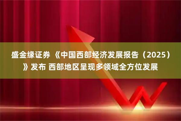 盛金缘证券 《中国西部经济发展报告（2025）》发布 西部地区呈现多领域全方位发展