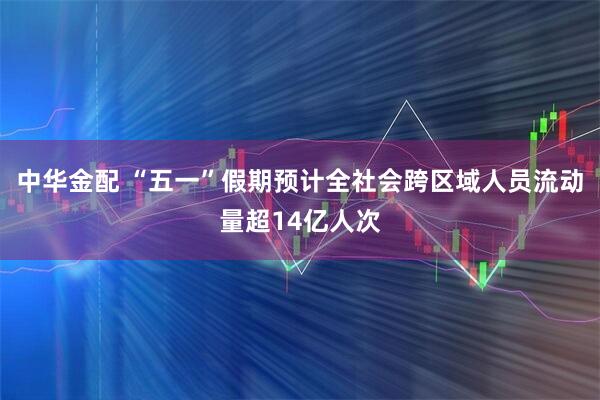 中华金配 “五一”假期预计全社会跨区域人员流动量超14亿人次