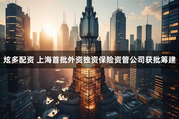炫多配资 上海首批外资独资保险资管公司获批筹建