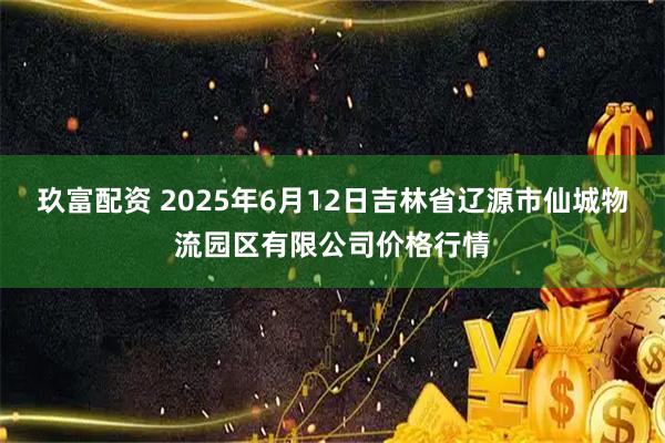 玖富配资 2025年6月12日吉林省辽源市仙城物流园区有限公司价格行情