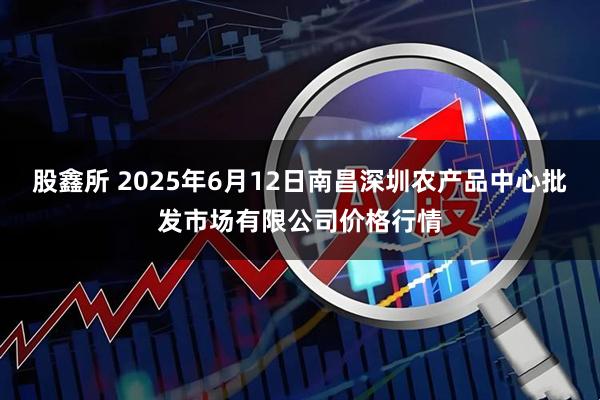 股鑫所 2025年6月12日南昌深圳农产品中心批发市场有限公司价格行情