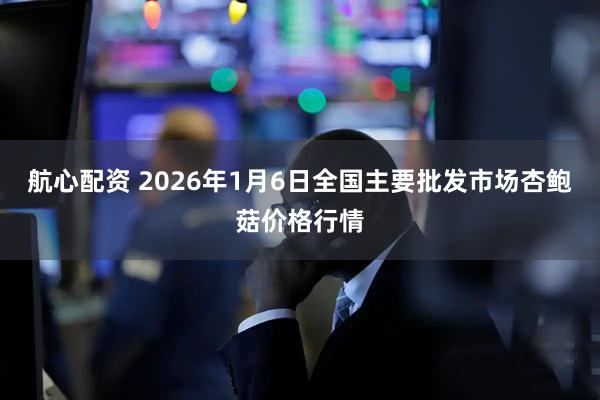 航心配资 2026年1月6日全国主要批发市场杏鲍菇价格行情