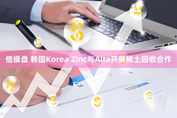 倍操盘 韩国Korea Zinc与Alta开展稀土回收合作