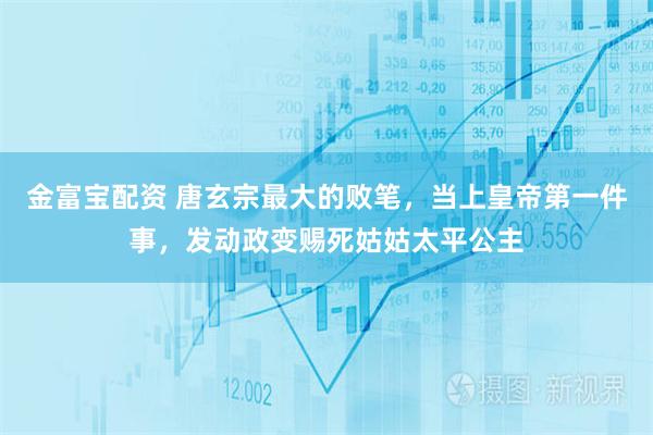 金富宝配资 唐玄宗最大的败笔，当上皇帝第一件事，发动政变赐死姑姑太平公主