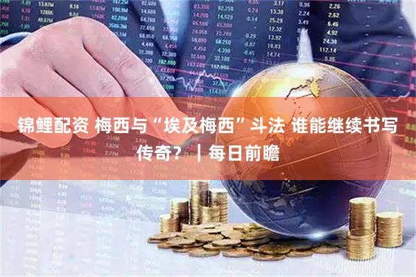 锦鲤配资 梅西与“埃及梅西”斗法 谁能继续书写传奇?|每日前瞻