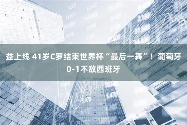益上线 41岁C罗结束世界杯“最后一舞”!葡萄牙0-1不敌西班牙