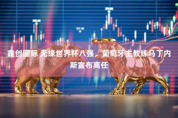 鑫创国际 无缘世界杯八强，葡萄牙主教练马丁内斯宣布离任