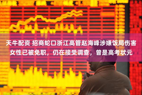 天牛配资 招商蛇口浙江高管赵海峰涉嫌饭局伤害女性已被免职，仍在接受调查，曾是高考状元