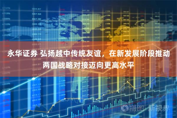 永华证券 弘扬越中传统友谊，在新发展阶段推动两国战略对接迈向更高水平