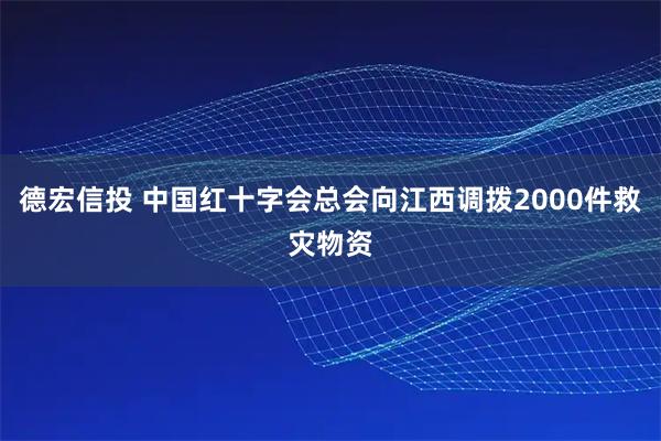 德宏信投 中国红十字会总会向江西调拨2000件救灾物资